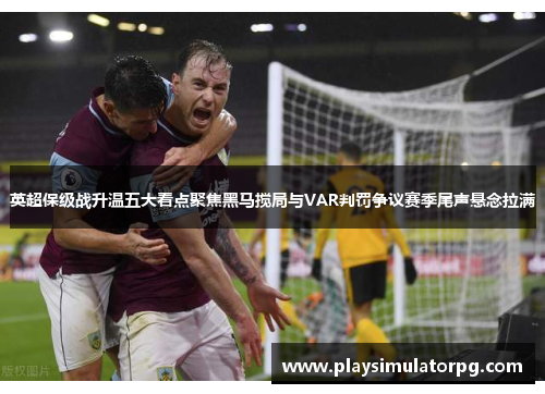 英超保级战升温五大看点聚焦黑马搅局与VAR判罚争议赛季尾声悬念拉满