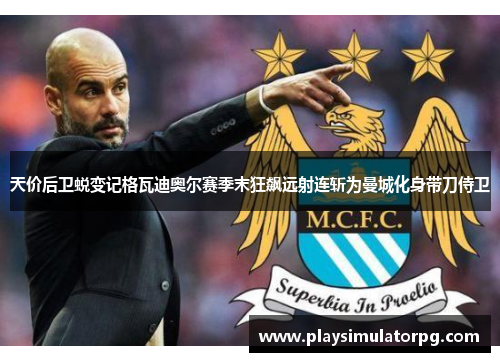 天价后卫蜕变记格瓦迪奥尔赛季末狂飙远射连斩为曼城化身带刀侍卫