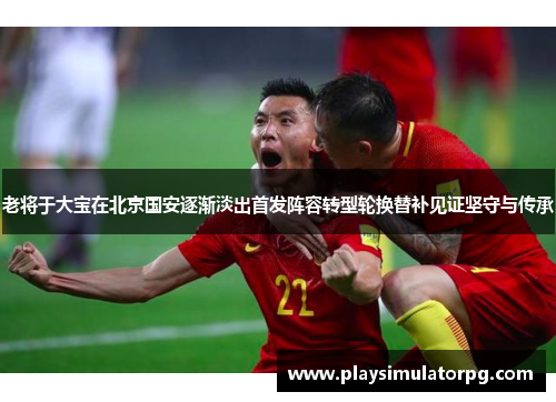 老将于大宝在北京国安逐渐淡出首发阵容转型轮换替补见证坚守与传承