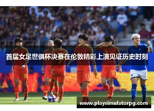 首届女足世俱杯决赛在伦敦精彩上演见证历史时刻