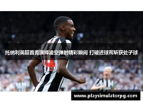 托纳利英超首秀演绎凌空弹射精彩瞬间 打破进球荒斩获处子球 托纳利英超首秀演绎凌空弹射精彩瞬间 打破进球荒斩获处子球